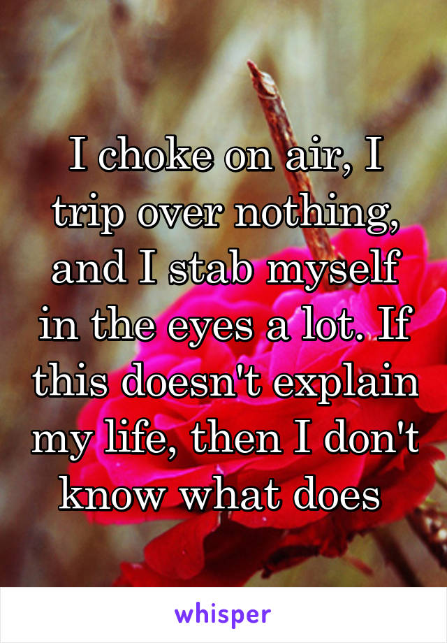 I choke on air, I trip over nothing, and I stab myself in the eyes a lot. If this doesn't explain my life, then I don't know what does 