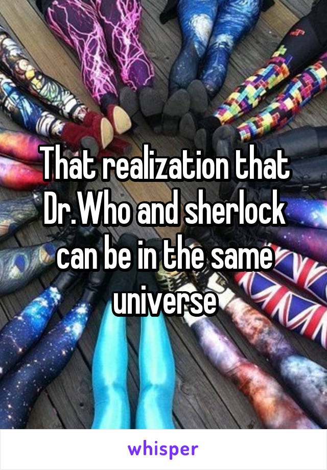 That realization that Dr.Who and sherlock can be in the same universe