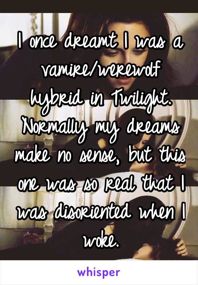 I once dreamt I was a vamire/werewolf hybrid in Twilight. Normally my dreams make no sense, but this one was so real that I was disoriented when I woke.