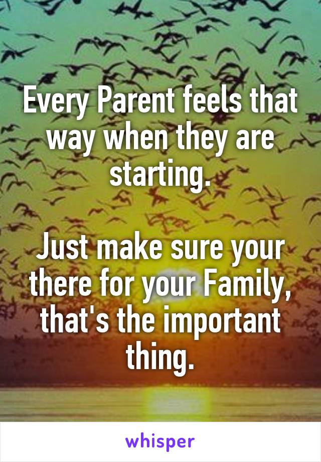 Every Parent feels that way when they are starting.

Just make sure your there for your Family, that's the important thing.