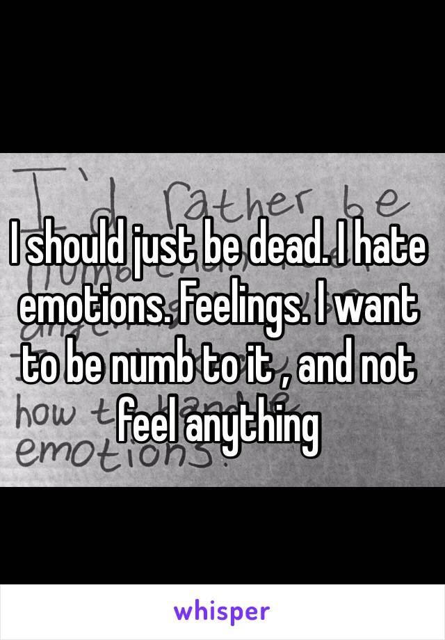 I should just be dead. I hate emotions. Feelings. I want to be numb to it , and not feel anything