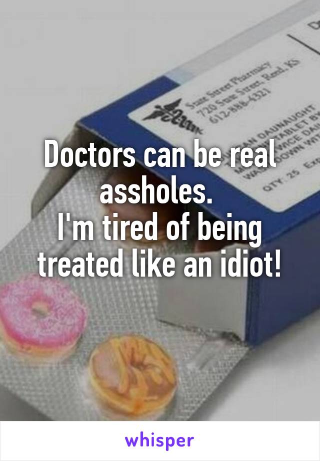 Doctors can be real assholes. 
I'm tired of being treated like an idiot!
