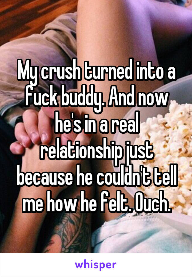 My crush turned into a fuck buddy. And now he's in a real relationship just because he couldn't tell me how he felt. Ouch.