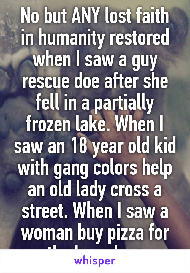 No but ANY lost faith in humanity restored when I saw a guy rescue doe after she fell in a partially frozen lake. When I saw an 18 year old kid with gang colors help an old lady cross a street. When I saw a woman buy pizza for the homeless