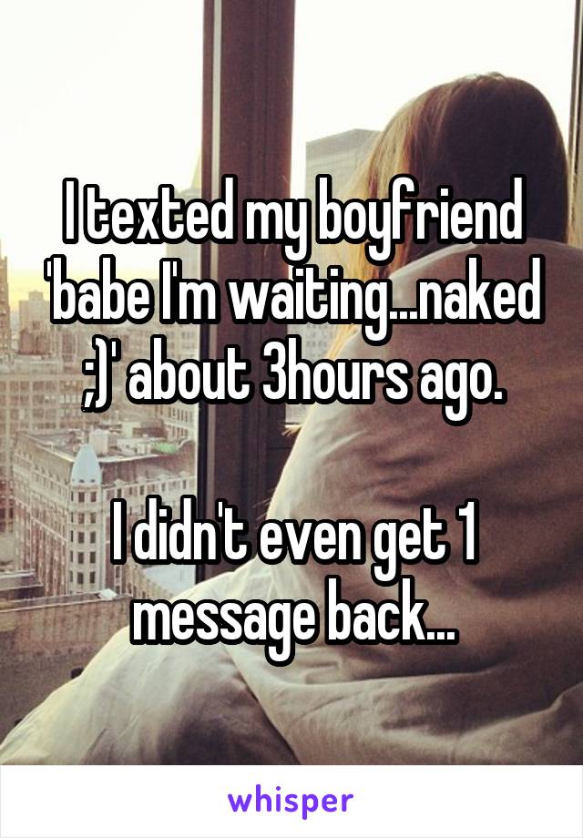 I texted my boyfriend 'babe I'm waiting...naked ;)' about 3hours ago.

I didn't even get 1 message back...