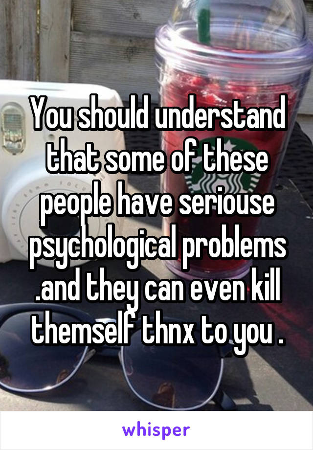 You should understand that some of these people have seriouse psychological problems .and they can even kill themself thnx to you .