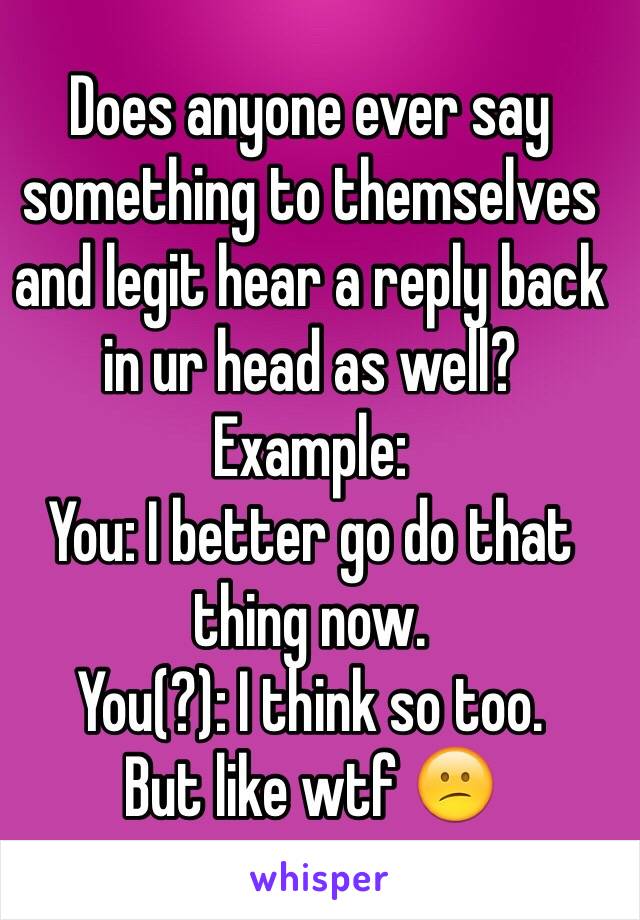 Does anyone ever say something to themselves and legit hear a reply back in ur head as well?
Example:
You: I better go do that thing now.
You(?): I think so too.
But like wtf 😕