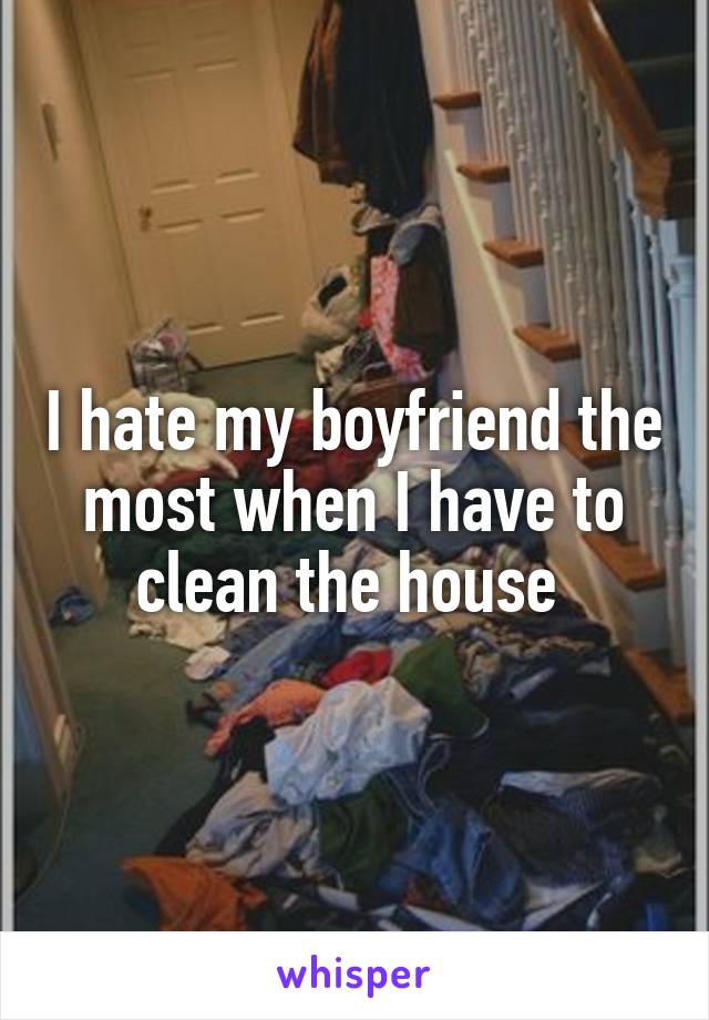 I hate my boyfriend the most when I have to clean the house 