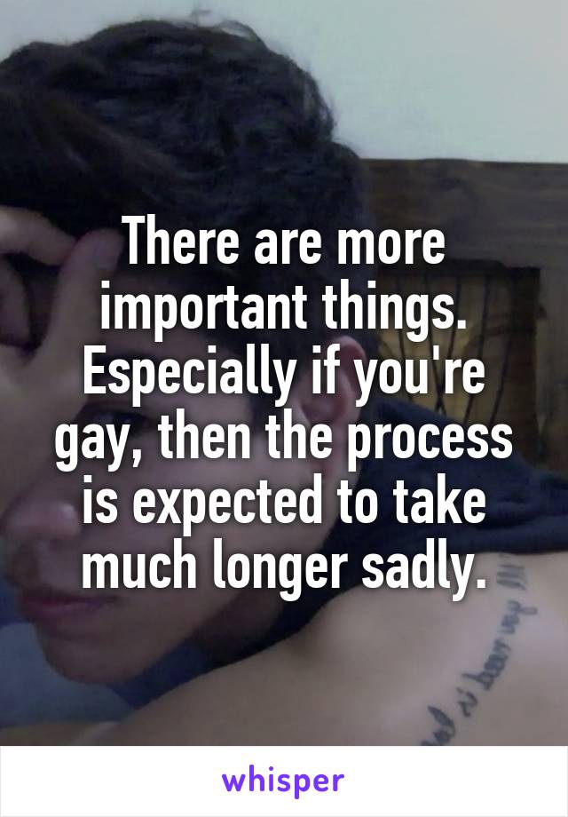 There are more important things. Especially if you're gay, then the process is expected to take much longer sadly.