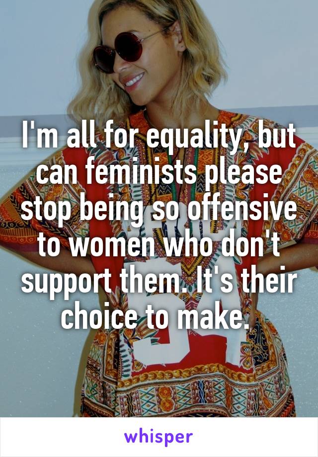 I'm all for equality, but can feminists please stop being so offensive to women who don't support them. It's their choice to make. 