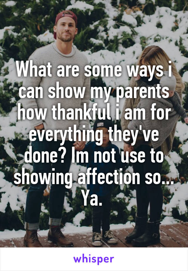 What are some ways i can show my parents how thankful i am for everything they've done? Im not use to showing affection so... Ya. 