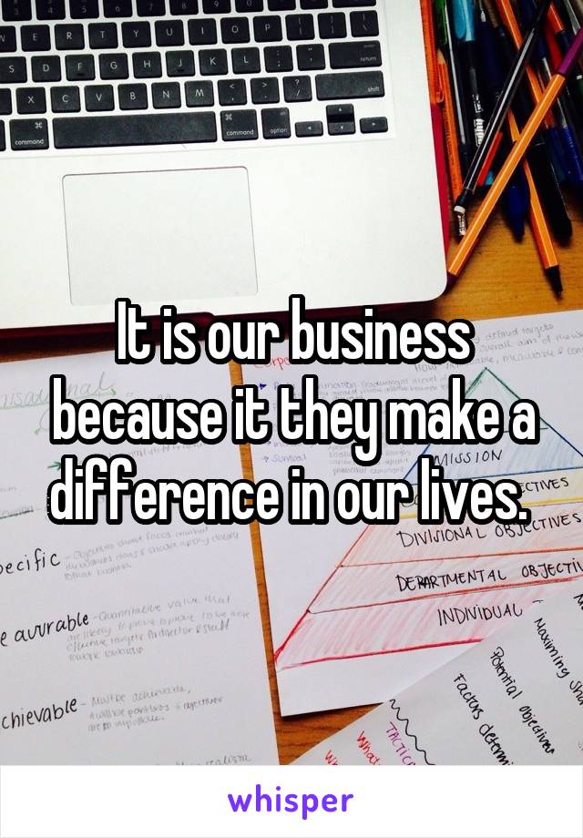 It is our business because it they make a difference in our lives. 