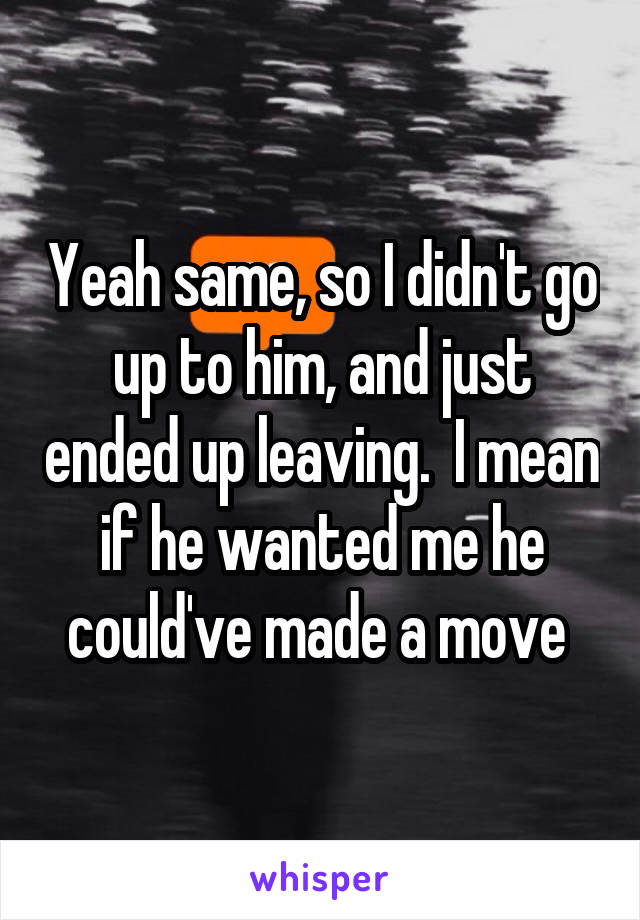 Yeah same, so I didn't go up to him, and just ended up leaving.  I mean if he wanted me he could've made a move 