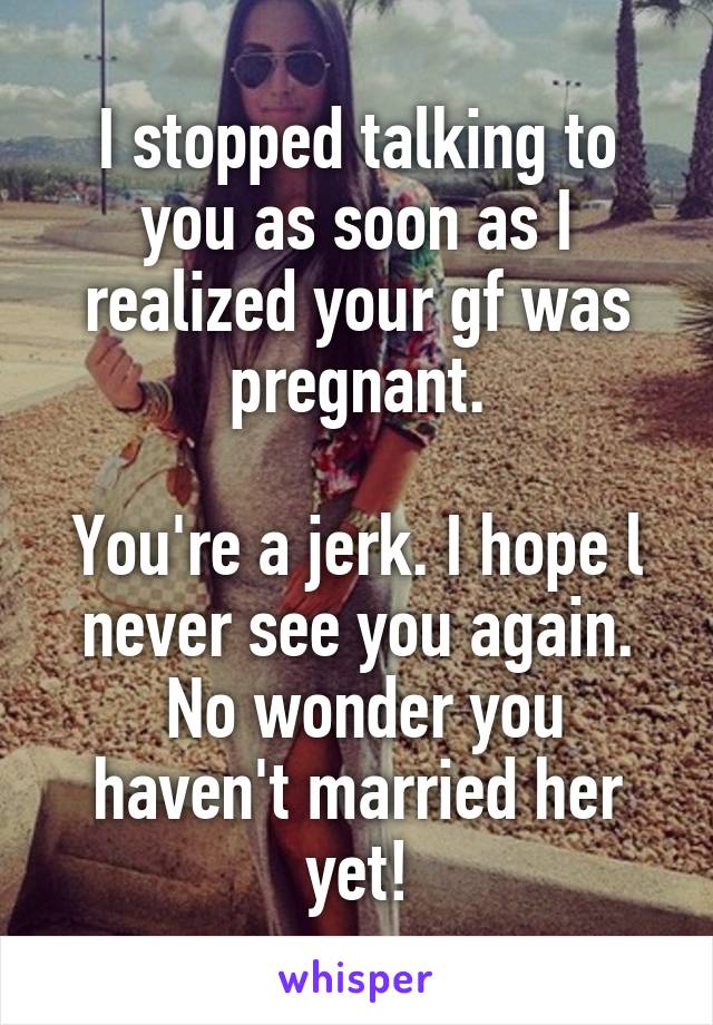 I stopped talking to you as soon as I realized your gf was pregnant.

You're a jerk. I hope l never see you again.
 No wonder you haven't married her yet!