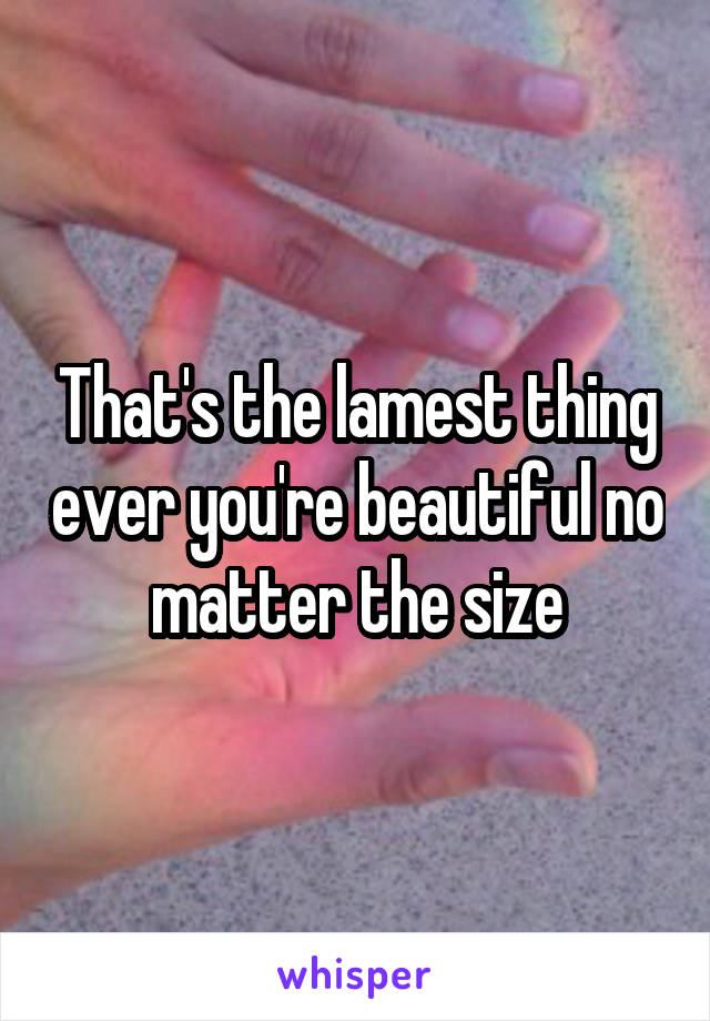 That's the lamest thing ever you're beautiful no matter the size