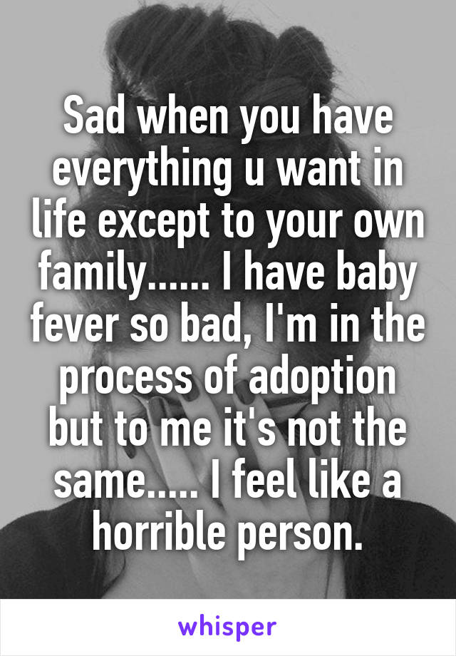 Sad when you have everything u want in life except to your own family...... I have baby fever so bad, I'm in the process of adoption but to me it's not the same..... I feel like a horrible person.