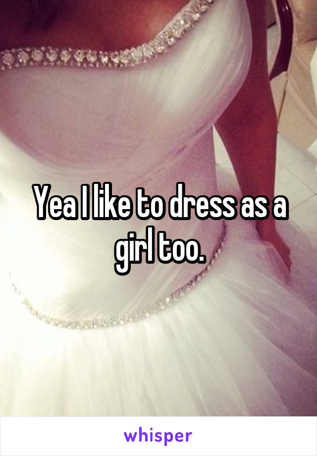 Yea I like to dress as a girl too.