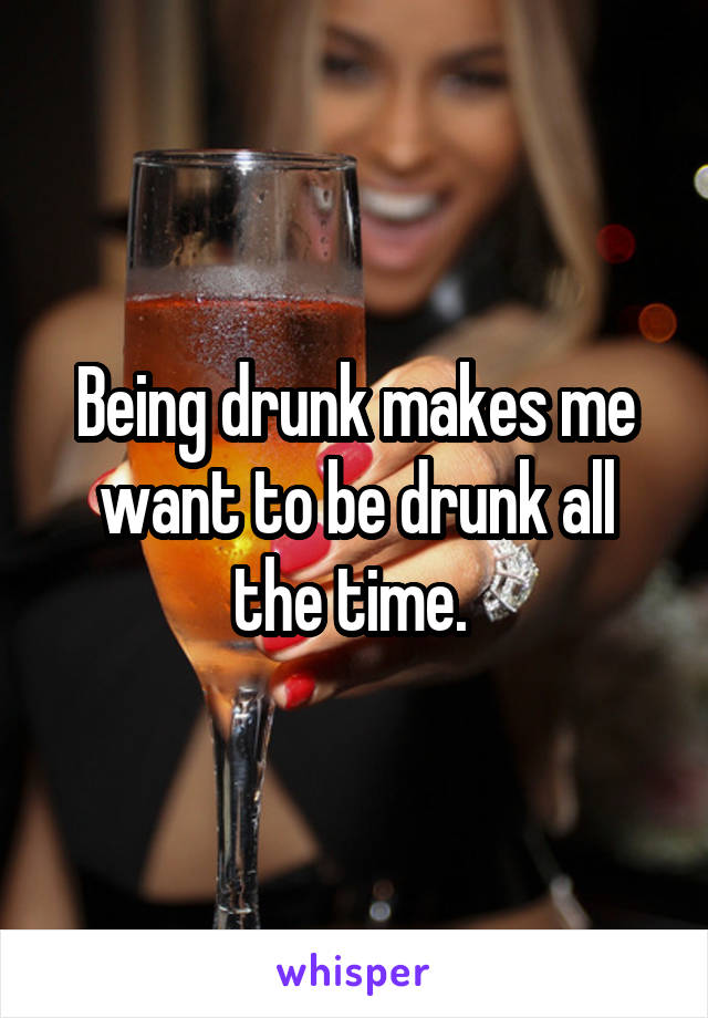 Being drunk makes me want to be drunk all the time. 