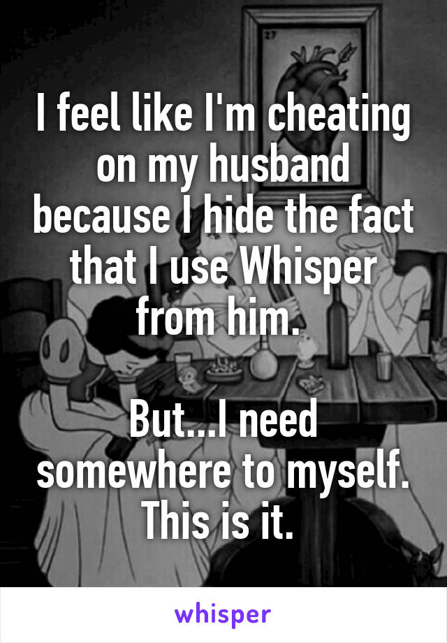 I feel like I'm cheating on my husband because I hide the fact that I use Whisper from him. 

But...I need somewhere to myself. This is it. 