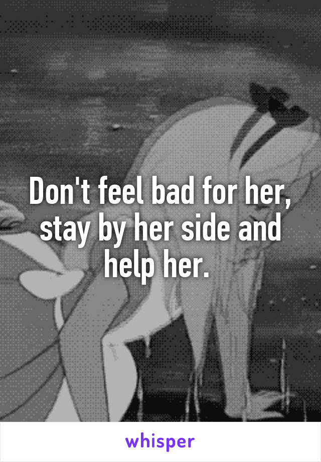 Don't feel bad for her, stay by her side and help her. 