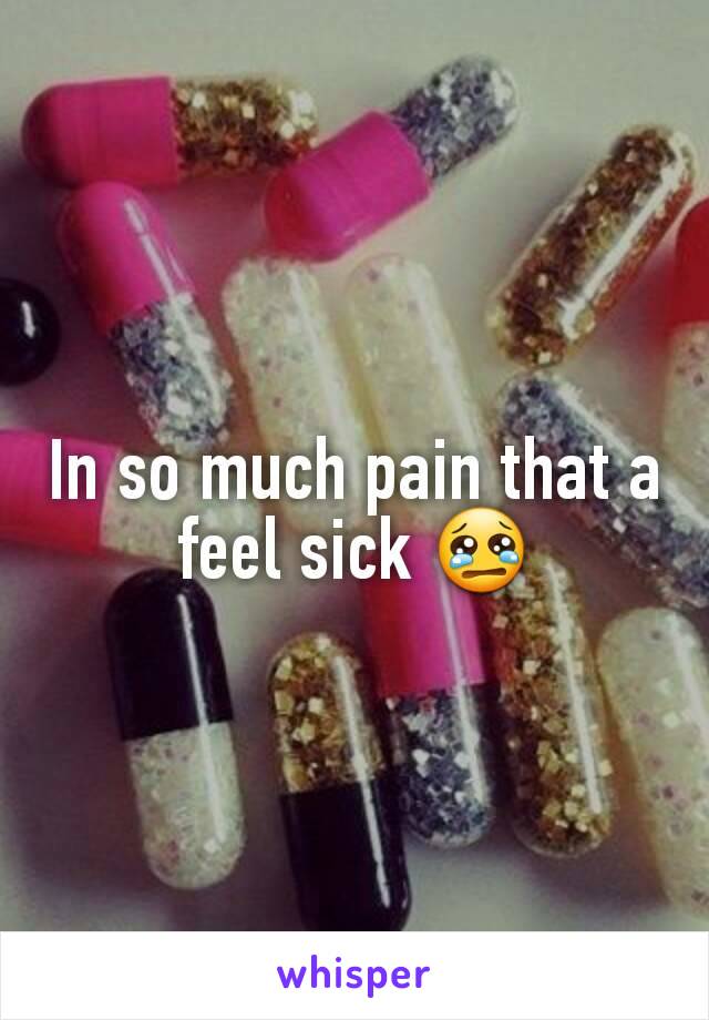 In so much pain that a feel sick 😢