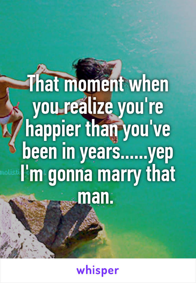 That moment when you realize you're happier than you've been in years......yep I'm gonna marry that man. 