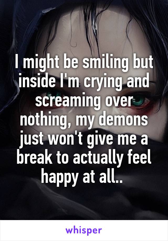 I might be smiling but inside I'm crying and screaming over nothing, my demons just won't give me a break to actually feel happy at all.. 