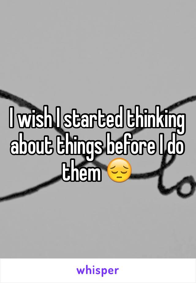 I wish I started thinking about things before I do them 😔