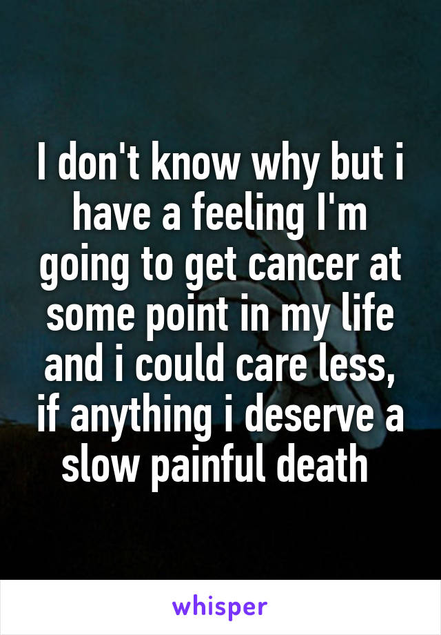 I don't know why but i have a feeling I'm going to get cancer at some point in my life and i could care less, if anything i deserve a slow painful death 