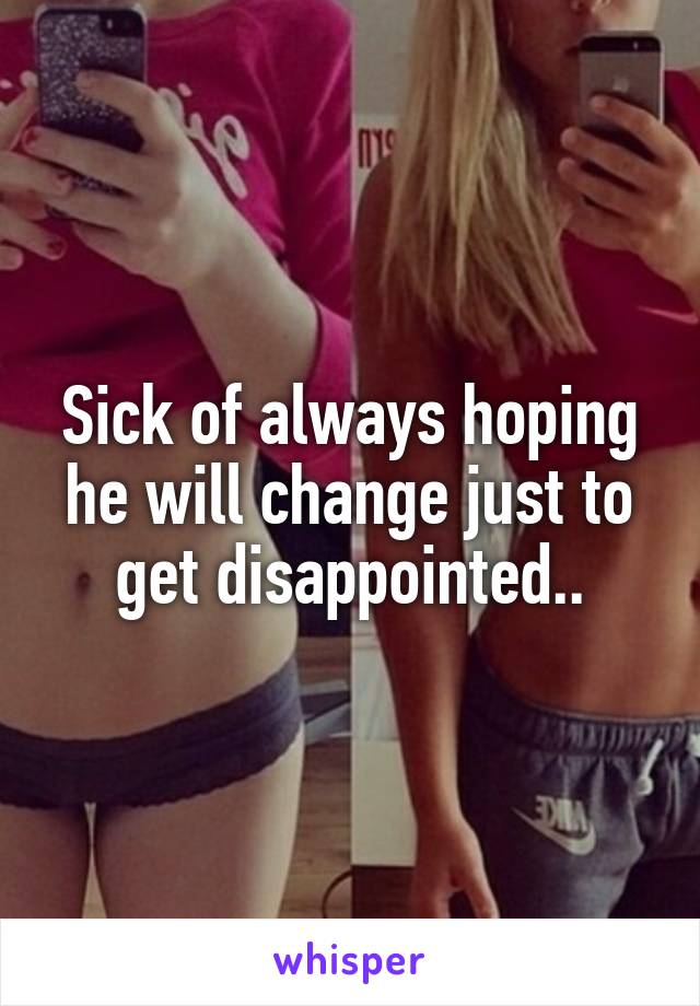 Sick of always hoping he will change just to get disappointed..