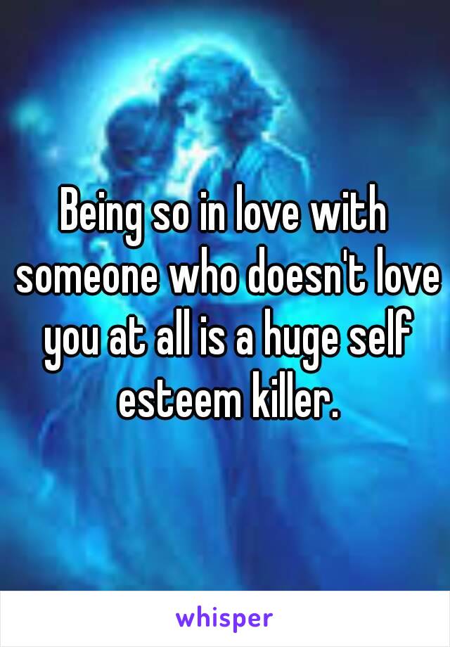 Being so in love with someone who doesn't love you at all is a huge self esteem killer.