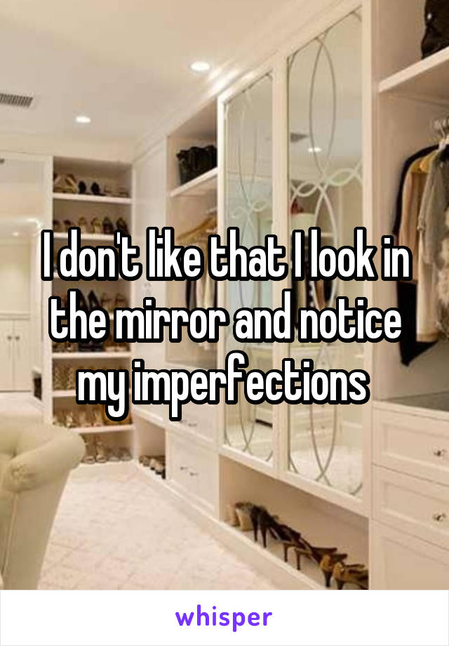 I don't like that I look in the mirror and notice my imperfections 