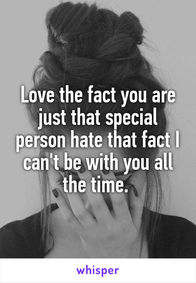 Love the fact you are just that special person hate that fact I can't be with you all the time. 