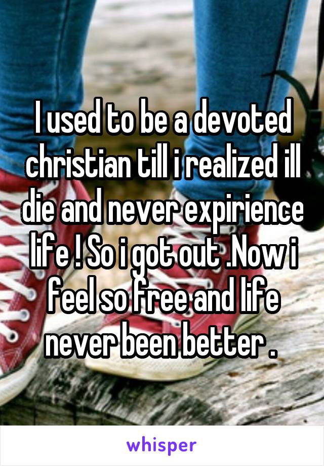 I used to be a devoted christian till i realized ill die and never expirience life ! So i got out .Now i feel so free and life never been better . 