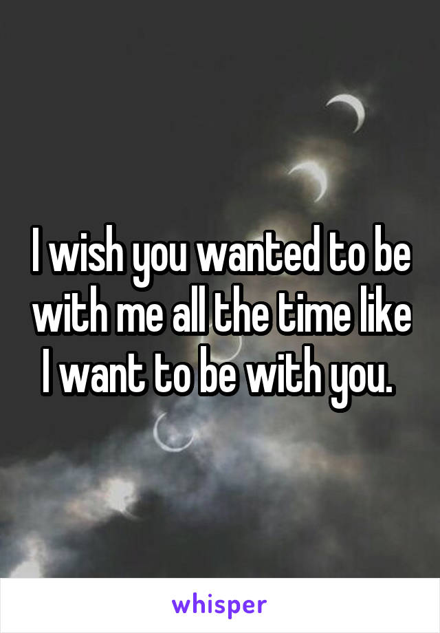 I wish you wanted to be with me all the time like I want to be with you. 