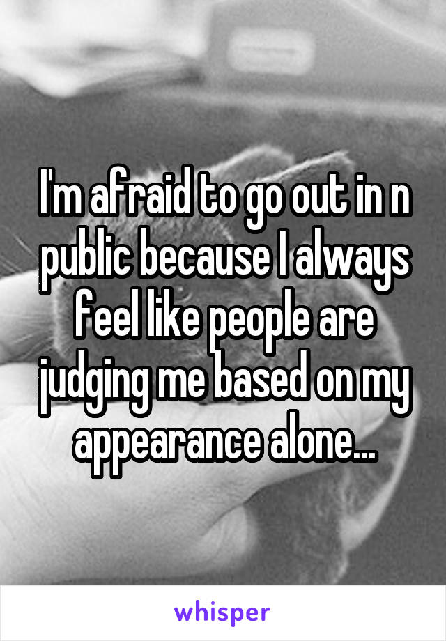 I'm afraid to go out in n public because I always feel like people are judging me based on my appearance alone...