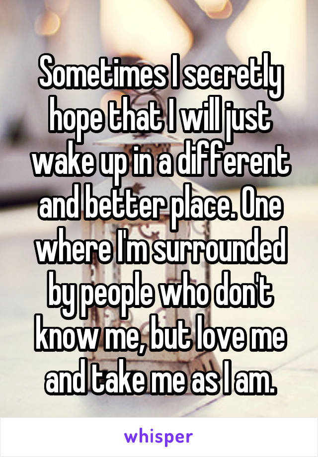 Sometimes I secretly hope that I will just wake up in a different and better place. One where I'm surrounded by people who don't know me, but love me and take me as I am.