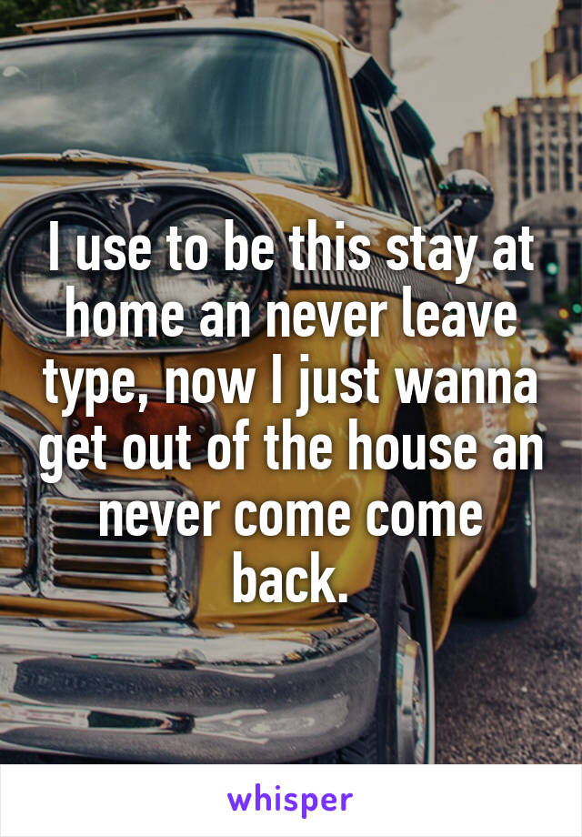 I use to be this stay at home an never leave type, now I just wanna get out of the house an never come come back.