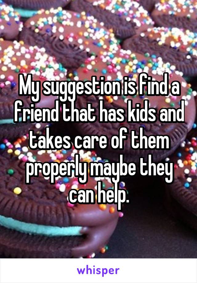 My suggestion is find a friend that has kids and takes care of them properly maybe they can help.