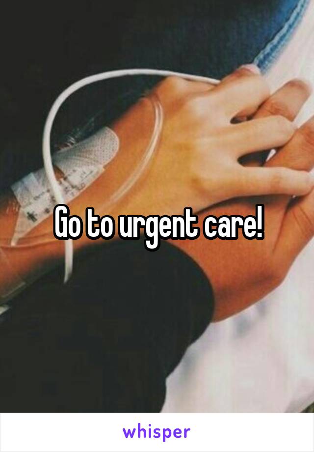 Go to urgent care!