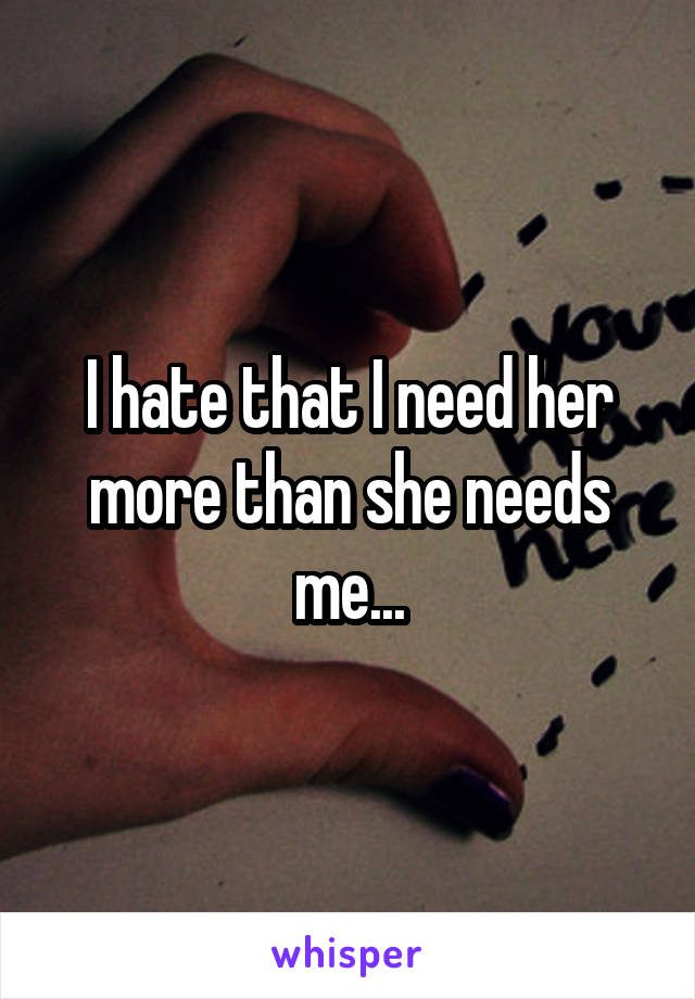 I hate that I need her more than she needs me...