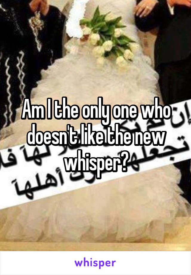 Am I the only one who doesn't like the new whisper?