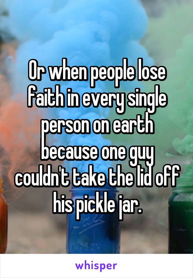 Or when people lose faith in every single person on earth because one guy couldn't take the lid off his pickle jar.