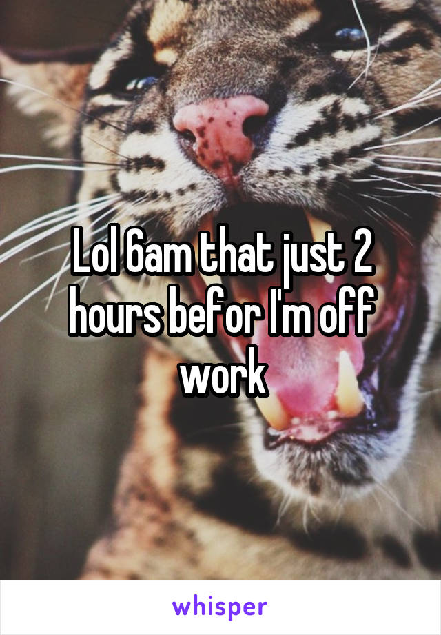 Lol 6am that just 2 hours befor I'm off work