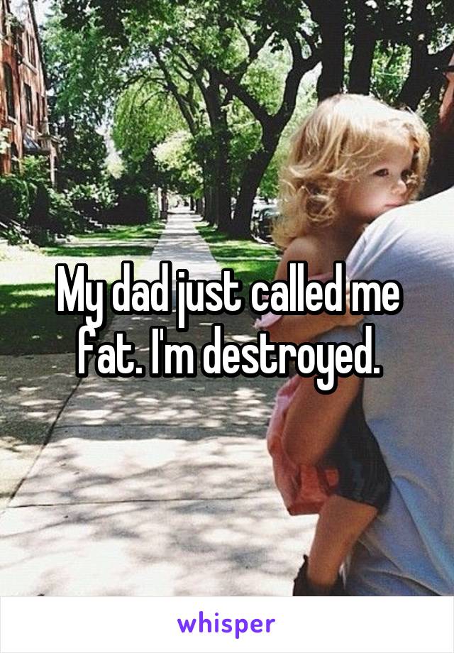 My dad just called me fat. I'm destroyed.