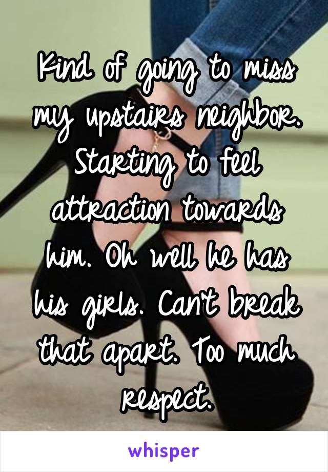 Kind of going to miss my upstairs neighbor. Starting to feel attraction towards him. Oh well he has his girls. Can't break that apart. Too much respect.