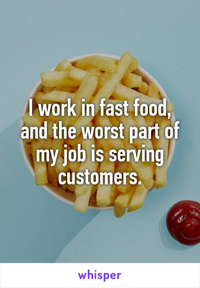 I work in fast food, and the worst part of my job is serving customers.