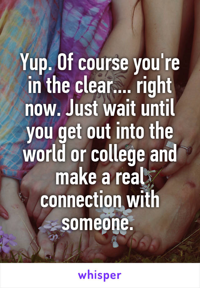 Yup. Of course you're in the clear.... right now. Just wait until you get out into the world or college and make a real connection with someone. 