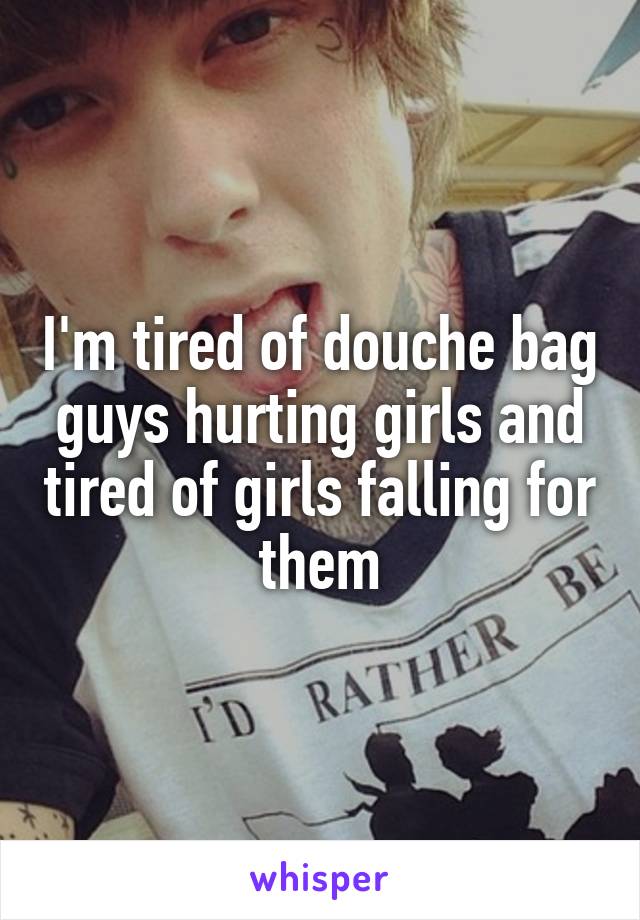 I'm tired of douche bag guys hurting girls and tired of girls falling for them