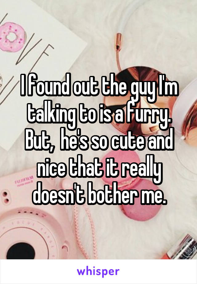 I found out the guy I'm talking to is a furry. But,  he's so cute and nice that it really doesn't bother me.